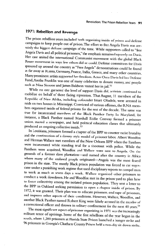 Revoution: The Prison Rebelion Years 91

1971: Rebellion and Revenge

‘The prison rebellion years included hath organizing inside of prison aul defense
«ampsigns to keep people out of pron. The elfort o fre: Angela Davis was er.
tsinly the Biggs slefnne campaign ofthe time, While supporters cilled to "ee
Angela Davis and all politcal prisoners” the emphasis remained squarely en Dave
Her case united the international Commanist movemene with the globl Blick
Power movement in says few ethers did or could. Defeme commities for Devie
‘Prouted up around the country a5 “Free Ange” demonstrations cauld be Found
5 faraway as Kasia, Germany, France, India, Greece, and mary other countries,
Many prominen: artes surported her freedom, Actor Ouse Dai led les Defense
Fand,Aretha Franklin was one of many celebrities to donate money, anc peosle
such Nina Simone and James Baldwin visited erin jl.*=

‘While no one garnered the level of support Dass di, activists continued to
rnobilize on betalf o” chore facing represion, That August, 11 menber of the
Republic of New Afika, including wfounder Imari Obadele, were arated in
nids cn two houses i Misisippi. Convicted of various offenses.the RNA mem.
ters organied inside of federal prisons forthe rest ofthe decal. The same vos
true for incarcerated members of the Black Panther Tar liv Maryland, for
instance, a Blick Panther named Marshall Ecdie Convay formed » prisoner
union. started « newpaper, and held poltucal education clases tht ultimately
roduced a ongoing collective inside ”®

Jn Louisiana prisoners formed a chapter ofthe BPP to counter rics trutalty
and the comtimtion ofa davery style model of privner labor. Albert Woodtng
and Herman Walace met members of the New Orleans BPP when the Panthers
vere Incarcrated while sunding tral for a siootout with police, While the
Fanthers were acquitied, Woodfox and Wallace were cent t9 Angols. On the
sounds of a former slave platation—and named afer the county in Aten
where many of the enslaed people originated—Angola-was the most feared
Frison in the sae. The mastly Black priscn population was forced to eu sirr=
cane under a punishing work regime that wed dsciplinary report to compel men
{© work as much ac even days a wack. Wallece organized uiher prisoners to
‘conduct 2 work slowdown, He and Woodfox met in the prison yard to pln hew
‘s Gtr collectivity among the isolated prison population. They sent a letter to
the BPP in Oakland seeking permission to open » chapter inside ef prion, By
1972, it was grated. Their plan was to educate prisoners end rape of prisoners,
and improve other spect of thet condizons, However, Wallce, Woodfin, and
another Black Panther named Robert King were falsely accused in the mnfer nf
correctional oficer and thrown in solitary confinement for the next 40 years*

‘The mos significant aspect of prisener organizing in 1971 ws the increasingly
riliant tenor of uprisings. Some of the frst rebellions ofthe year hegan in the
ses here 1,200 prisoners a Florida State Prison launched a aunget str ke and
96 prisoners in Gzorgit's Chatham County Prison held a ewondzy st down strike

 

 

 

 
